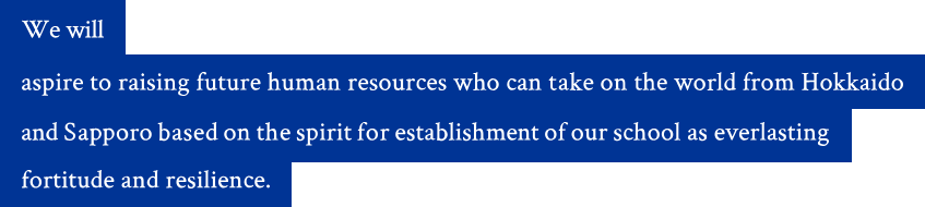 We will aspire to raising future human resources who can take on the world from Hokkaido and Sapporo based on the spirit for establishment of our school as everlasting fortitude and resilience.